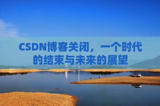 CSDN博客关闭，一个时代的结束与未来的展望